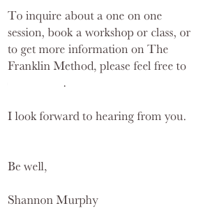 To inquire about a one on one session, book a workshop or class, or to get more information on The Franklin Method, please feel free to contact me.I look forward to hearing from you.
Be well, 
Shannon Murphy
